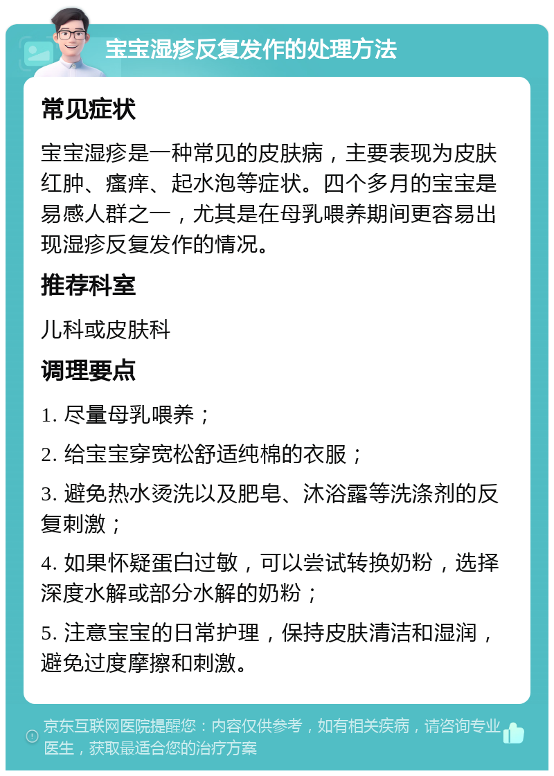 宝宝湿疹反复发作的处理方法 常见症状 宝宝湿疹是一种常见的皮肤病，主要表现为皮肤红肿、瘙痒、起水泡等症状。四个多月的宝宝是易感人群之一，尤其是在母乳喂养期间更容易出现湿疹反复发作的情况。 推荐科室 儿科或皮肤科 调理要点 1. 尽量母乳喂养； 2. 给宝宝穿宽松舒适纯棉的衣服； 3. 避免热水烫洗以及肥皂、沐浴露等洗涤剂的反复刺激； 4. 如果怀疑蛋白过敏，可以尝试转换奶粉，选择深度水解或部分水解的奶粉； 5. 注意宝宝的日常护理，保持皮肤清洁和湿润，避免过度摩擦和刺激。