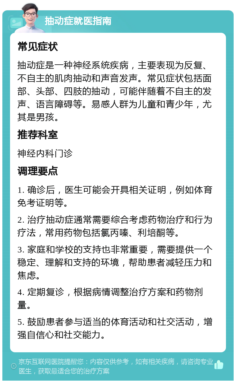 抽动症就医指南 常见症状 抽动症是一种神经系统疾病，主要表现为反复、不自主的肌肉抽动和声音发声。常见症状包括面部、头部、四肢的抽动，可能伴随着不自主的发声、语言障碍等。易感人群为儿童和青少年，尤其是男孩。 推荐科室 神经内科门诊 调理要点 1. 确诊后，医生可能会开具相关证明，例如体育免考证明等。 2. 治疗抽动症通常需要综合考虑药物治疗和行为疗法，常用药物包括氯丙嗪、利培酮等。 3. 家庭和学校的支持也非常重要，需要提供一个稳定、理解和支持的环境，帮助患者减轻压力和焦虑。 4. 定期复诊，根据病情调整治疗方案和药物剂量。 5. 鼓励患者参与适当的体育活动和社交活动，增强自信心和社交能力。