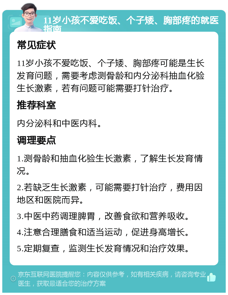 11岁小孩不爱吃饭、个子矮、胸部疼的就医指南 常见症状 11岁小孩不爱吃饭、个子矮、胸部疼可能是生长发育问题，需要考虑测骨龄和内分泌科抽血化验生长激素，若有问题可能需要打针治疗。 推荐科室 内分泌科和中医内科。 调理要点 1.测骨龄和抽血化验生长激素，了解生长发育情况。 2.若缺乏生长激素，可能需要打针治疗，费用因地区和医院而异。 3.中医中药调理脾胃，改善食欲和营养吸收。 4.注意合理膳食和适当运动，促进身高增长。 5.定期复查，监测生长发育情况和治疗效果。