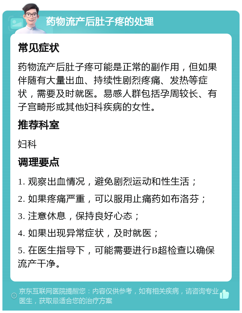 药物流产后肚子疼的处理 常见症状 药物流产后肚子疼可能是正常的副作用，但如果伴随有大量出血、持续性剧烈疼痛、发热等症状，需要及时就医。易感人群包括孕周较长、有子宫畸形或其他妇科疾病的女性。 推荐科室 妇科 调理要点 1. 观察出血情况，避免剧烈运动和性生活； 2. 如果疼痛严重，可以服用止痛药如布洛芬； 3. 注意休息，保持良好心态； 4. 如果出现异常症状，及时就医； 5. 在医生指导下，可能需要进行B超检查以确保流产干净。