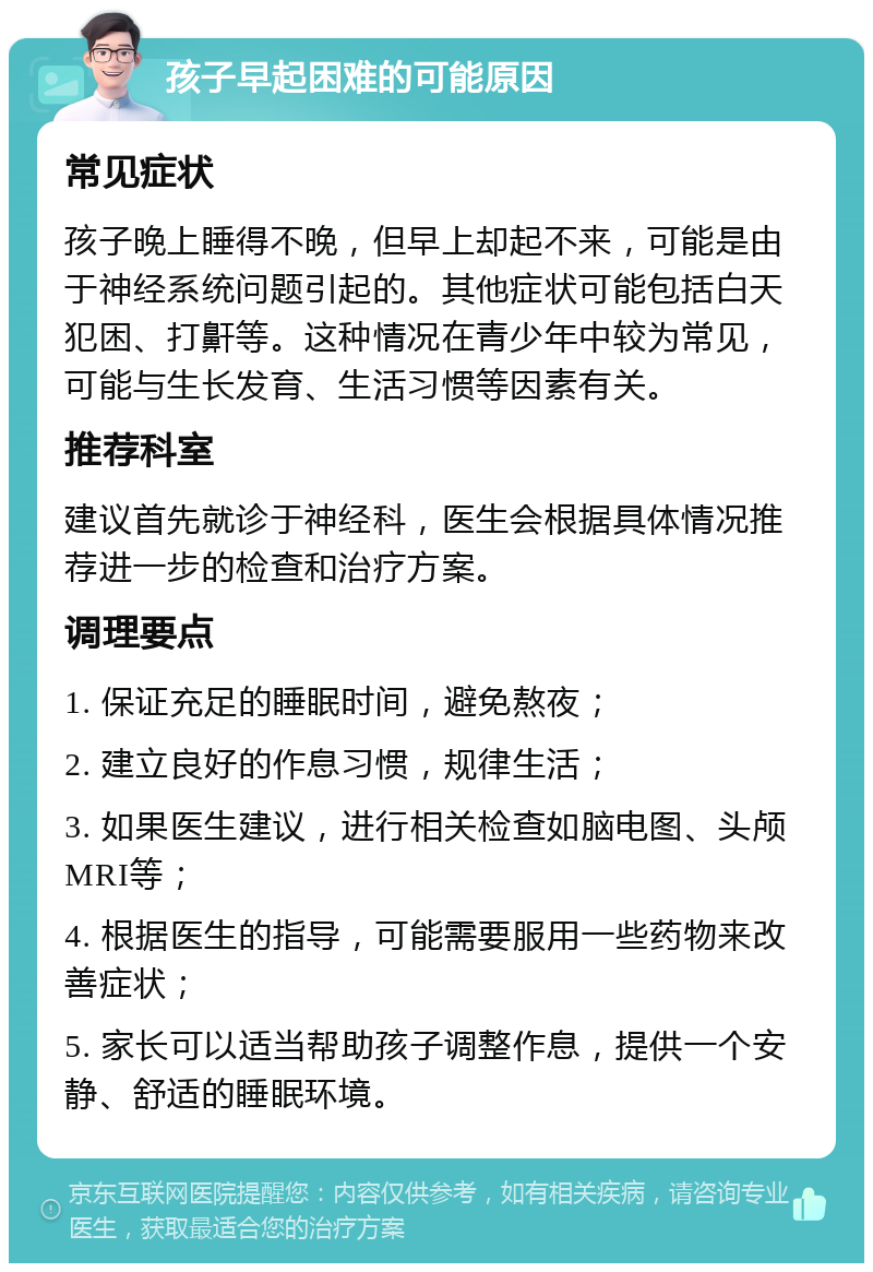 孩子早起困难的可能原因 常见症状 孩子晚上睡得不晚，但早上却起不来，可能是由于神经系统问题引起的。其他症状可能包括白天犯困、打鼾等。这种情况在青少年中较为常见，可能与生长发育、生活习惯等因素有关。 推荐科室 建议首先就诊于神经科，医生会根据具体情况推荐进一步的检查和治疗方案。 调理要点 1. 保证充足的睡眠时间，避免熬夜； 2. 建立良好的作息习惯，规律生活； 3. 如果医生建议，进行相关检查如脑电图、头颅MRI等； 4. 根据医生的指导，可能需要服用一些药物来改善症状； 5. 家长可以适当帮助孩子调整作息，提供一个安静、舒适的睡眠环境。