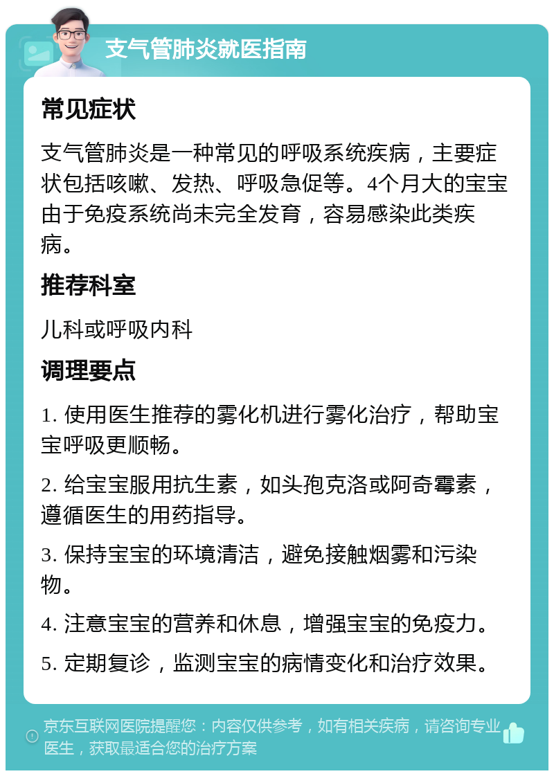 支气管肺炎就医指南 常见症状 支气管肺炎是一种常见的呼吸系统疾病，主要症状包括咳嗽、发热、呼吸急促等。4个月大的宝宝由于免疫系统尚未完全发育，容易感染此类疾病。 推荐科室 儿科或呼吸内科 调理要点 1. 使用医生推荐的雾化机进行雾化治疗，帮助宝宝呼吸更顺畅。 2. 给宝宝服用抗生素，如头孢克洛或阿奇霉素，遵循医生的用药指导。 3. 保持宝宝的环境清洁，避免接触烟雾和污染物。 4. 注意宝宝的营养和休息，增强宝宝的免疫力。 5. 定期复诊，监测宝宝的病情变化和治疗效果。