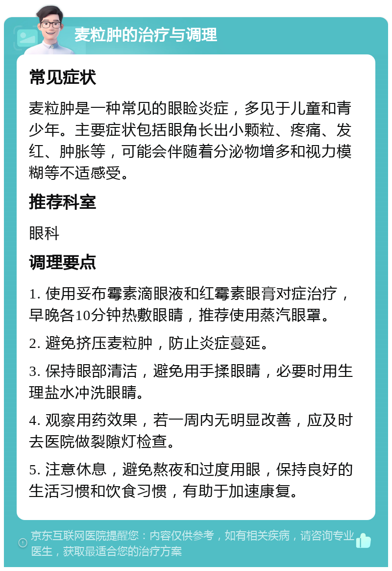 麦粒肿的治疗与调理 常见症状 麦粒肿是一种常见的眼睑炎症，多见于儿童和青少年。主要症状包括眼角长出小颗粒、疼痛、发红、肿胀等，可能会伴随着分泌物增多和视力模糊等不适感受。 推荐科室 眼科 调理要点 1. 使用妥布霉素滴眼液和红霉素眼膏对症治疗，早晚各10分钟热敷眼睛，推荐使用蒸汽眼罩。 2. 避免挤压麦粒肿，防止炎症蔓延。 3. 保持眼部清洁，避免用手揉眼睛，必要时用生理盐水冲洗眼睛。 4. 观察用药效果，若一周内无明显改善，应及时去医院做裂隙灯检查。 5. 注意休息，避免熬夜和过度用眼，保持良好的生活习惯和饮食习惯，有助于加速康复。