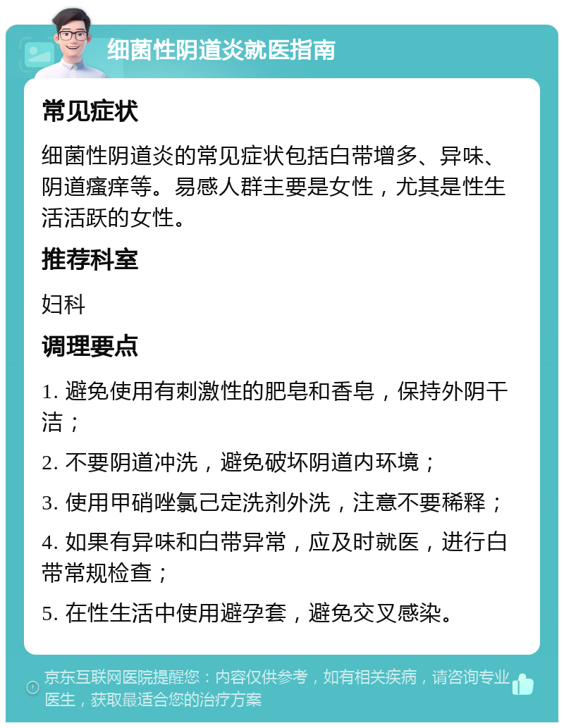 细菌性阴道炎就医指南 常见症状 细菌性阴道炎的常见症状包括白带增多、异味、阴道瘙痒等。易感人群主要是女性，尤其是性生活活跃的女性。 推荐科室 妇科 调理要点 1. 避免使用有刺激性的肥皂和香皂，保持外阴干洁； 2. 不要阴道冲洗，避免破坏阴道内环境； 3. 使用甲硝唑氯己定洗剂外洗，注意不要稀释； 4. 如果有异味和白带异常，应及时就医，进行白带常规检查； 5. 在性生活中使用避孕套，避免交叉感染。