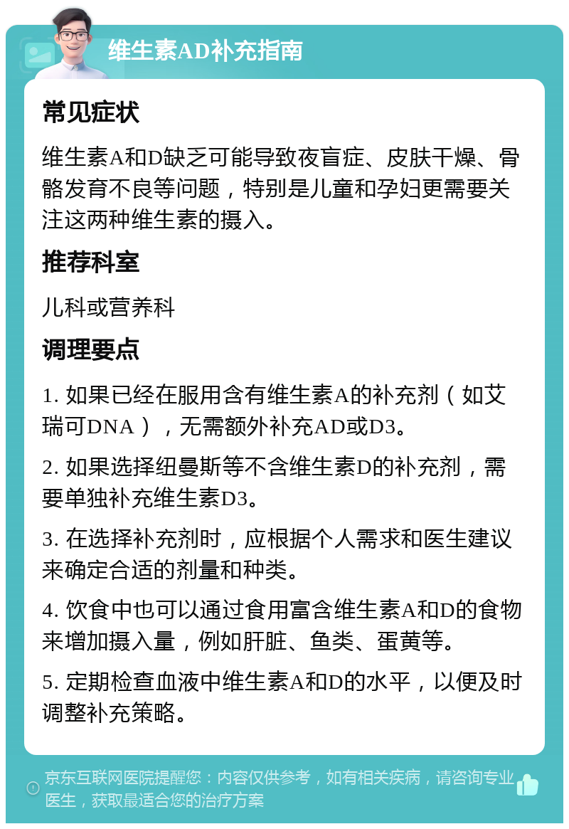 维生素AD补充指南 常见症状 维生素A和D缺乏可能导致夜盲症、皮肤干燥、骨骼发育不良等问题，特别是儿童和孕妇更需要关注这两种维生素的摄入。 推荐科室 儿科或营养科 调理要点 1. 如果已经在服用含有维生素A的补充剂（如艾瑞可DNA），无需额外补充AD或D3。 2. 如果选择纽曼斯等不含维生素D的补充剂，需要单独补充维生素D3。 3. 在选择补充剂时，应根据个人需求和医生建议来确定合适的剂量和种类。 4. 饮食中也可以通过食用富含维生素A和D的食物来增加摄入量，例如肝脏、鱼类、蛋黄等。 5. 定期检查血液中维生素A和D的水平，以便及时调整补充策略。