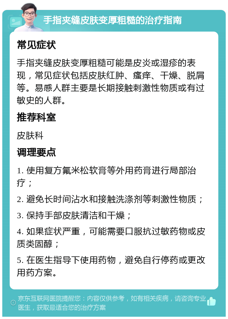 手指夹缝皮肤变厚粗糙的治疗指南 常见症状 手指夹缝皮肤变厚粗糙可能是皮炎或湿疹的表现，常见症状包括皮肤红肿、瘙痒、干燥、脱屑等。易感人群主要是长期接触刺激性物质或有过敏史的人群。 推荐科室 皮肤科 调理要点 1. 使用复方氟米松软膏等外用药膏进行局部治疗； 2. 避免长时间沾水和接触洗涤剂等刺激性物质； 3. 保持手部皮肤清洁和干燥； 4. 如果症状严重，可能需要口服抗过敏药物或皮质类固醇； 5. 在医生指导下使用药物，避免自行停药或更改用药方案。