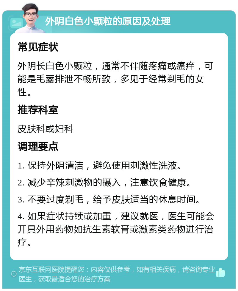 外阴白色小颗粒的原因及处理 常见症状 外阴长白色小颗粒，通常不伴随疼痛或瘙痒，可能是毛囊排泄不畅所致，多见于经常剃毛的女性。 推荐科室 皮肤科或妇科 调理要点 1. 保持外阴清洁，避免使用刺激性洗液。 2. 减少辛辣刺激物的摄入，注意饮食健康。 3. 不要过度剃毛，给予皮肤适当的休息时间。 4. 如果症状持续或加重，建议就医，医生可能会开具外用药物如抗生素软膏或激素类药物进行治疗。