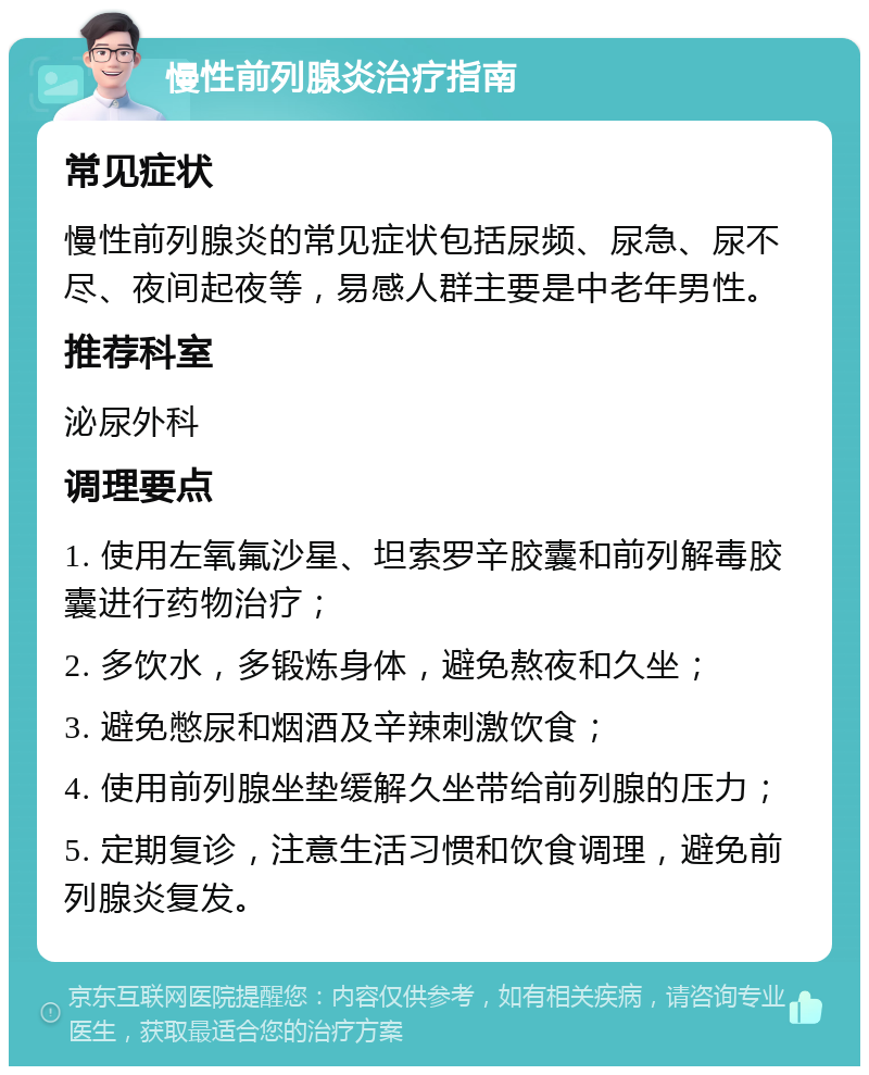 慢性前列腺炎治疗指南 常见症状 慢性前列腺炎的常见症状包括尿频、尿急、尿不尽、夜间起夜等，易感人群主要是中老年男性。 推荐科室 泌尿外科 调理要点 1. 使用左氧氟沙星、坦索罗辛胶囊和前列解毒胶囊进行药物治疗； 2. 多饮水，多锻炼身体，避免熬夜和久坐； 3. 避免憋尿和烟酒及辛辣刺激饮食； 4. 使用前列腺坐垫缓解久坐带给前列腺的压力； 5. 定期复诊，注意生活习惯和饮食调理，避免前列腺炎复发。