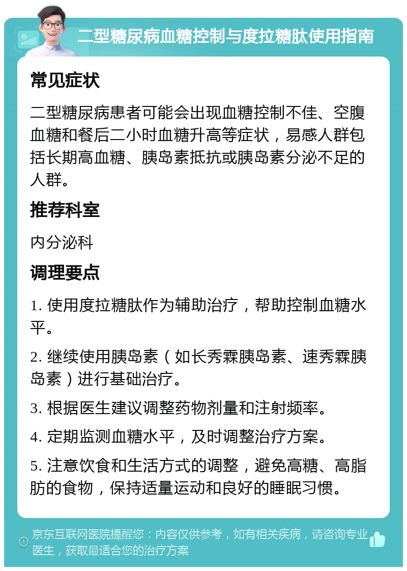 二型糖尿病血糖控制与度拉糖肽使用指南 常见症状 二型糖尿病患者可能会出现血糖控制不佳、空腹血糖和餐后二小时血糖升高等症状，易感人群包括长期高血糖、胰岛素抵抗或胰岛素分泌不足的人群。 推荐科室 内分泌科 调理要点 1. 使用度拉糖肽作为辅助治疗，帮助控制血糖水平。 2. 继续使用胰岛素（如长秀霖胰岛素、速秀霖胰岛素）进行基础治疗。 3. 根据医生建议调整药物剂量和注射频率。 4. 定期监测血糖水平，及时调整治疗方案。 5. 注意饮食和生活方式的调整，避免高糖、高脂肪的食物，保持适量运动和良好的睡眠习惯。