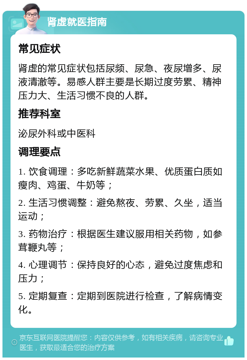 肾虚就医指南 常见症状 肾虚的常见症状包括尿频、尿急、夜尿增多、尿液清澈等。易感人群主要是长期过度劳累、精神压力大、生活习惯不良的人群。 推荐科室 泌尿外科或中医科 调理要点 1. 饮食调理：多吃新鲜蔬菜水果、优质蛋白质如瘦肉、鸡蛋、牛奶等； 2. 生活习惯调整：避免熬夜、劳累、久坐，适当运动； 3. 药物治疗：根据医生建议服用相关药物，如参茸鞭丸等； 4. 心理调节：保持良好的心态，避免过度焦虑和压力； 5. 定期复查：定期到医院进行检查，了解病情变化。