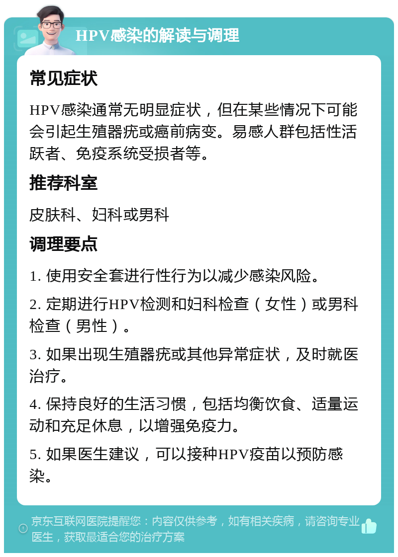 HPV感染的解读与调理 常见症状 HPV感染通常无明显症状，但在某些情况下可能会引起生殖器疣或癌前病变。易感人群包括性活跃者、免疫系统受损者等。 推荐科室 皮肤科、妇科或男科 调理要点 1. 使用安全套进行性行为以减少感染风险。 2. 定期进行HPV检测和妇科检查（女性）或男科检查（男性）。 3. 如果出现生殖器疣或其他异常症状，及时就医治疗。 4. 保持良好的生活习惯，包括均衡饮食、适量运动和充足休息，以增强免疫力。 5. 如果医生建议，可以接种HPV疫苗以预防感染。