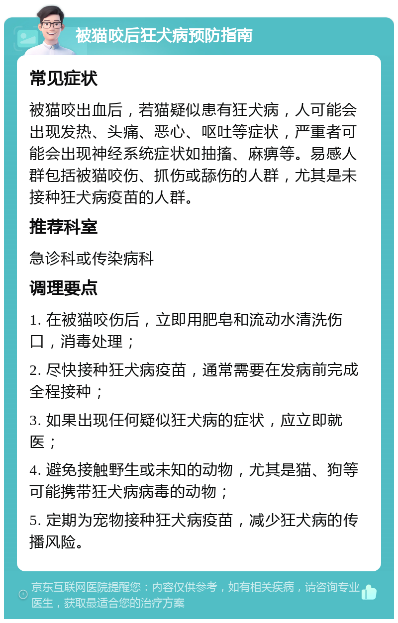 被猫咬后狂犬病预防指南 常见症状 被猫咬出血后，若猫疑似患有狂犬病，人可能会出现发热、头痛、恶心、呕吐等症状，严重者可能会出现神经系统症状如抽搐、麻痹等。易感人群包括被猫咬伤、抓伤或舔伤的人群，尤其是未接种狂犬病疫苗的人群。 推荐科室 急诊科或传染病科 调理要点 1. 在被猫咬伤后，立即用肥皂和流动水清洗伤口，消毒处理； 2. 尽快接种狂犬病疫苗，通常需要在发病前完成全程接种； 3. 如果出现任何疑似狂犬病的症状，应立即就医； 4. 避免接触野生或未知的动物，尤其是猫、狗等可能携带狂犬病病毒的动物； 5. 定期为宠物接种狂犬病疫苗，减少狂犬病的传播风险。