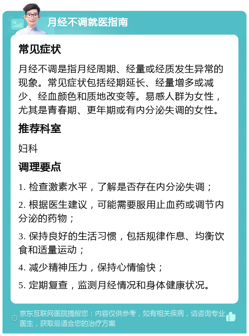 月经不调就医指南 常见症状 月经不调是指月经周期、经量或经质发生异常的现象。常见症状包括经期延长、经量增多或减少、经血颜色和质地改变等。易感人群为女性，尤其是青春期、更年期或有内分泌失调的女性。 推荐科室 妇科 调理要点 1. 检查激素水平，了解是否存在内分泌失调； 2. 根据医生建议，可能需要服用止血药或调节内分泌的药物； 3. 保持良好的生活习惯，包括规律作息、均衡饮食和适量运动； 4. 减少精神压力，保持心情愉快； 5. 定期复查，监测月经情况和身体健康状况。