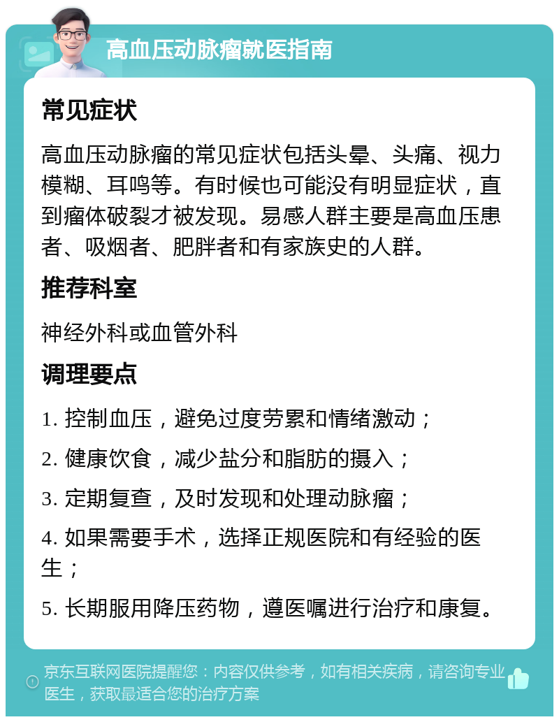 高血压动脉瘤就医指南 常见症状 高血压动脉瘤的常见症状包括头晕、头痛、视力模糊、耳鸣等。有时候也可能没有明显症状，直到瘤体破裂才被发现。易感人群主要是高血压患者、吸烟者、肥胖者和有家族史的人群。 推荐科室 神经外科或血管外科 调理要点 1. 控制血压，避免过度劳累和情绪激动； 2. 健康饮食，减少盐分和脂肪的摄入； 3. 定期复查，及时发现和处理动脉瘤； 4. 如果需要手术，选择正规医院和有经验的医生； 5. 长期服用降压药物，遵医嘱进行治疗和康复。