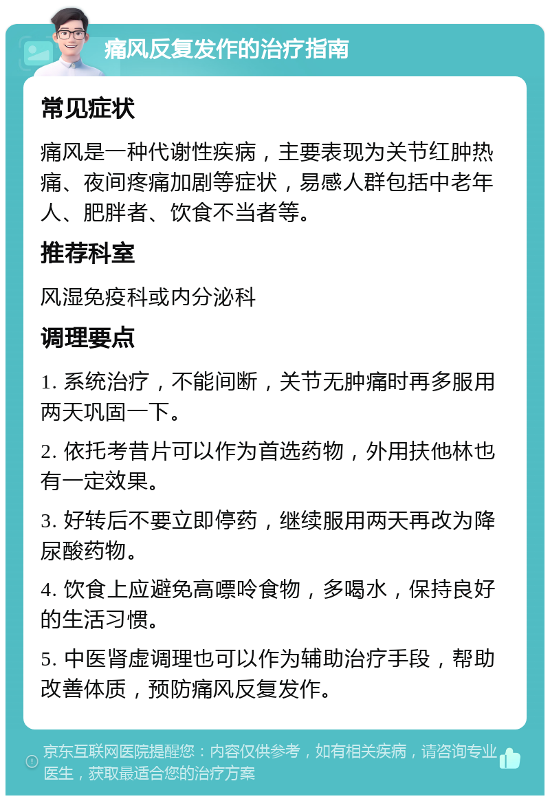 痛风反复发作的治疗指南 常见症状 痛风是一种代谢性疾病，主要表现为关节红肿热痛、夜间疼痛加剧等症状，易感人群包括中老年人、肥胖者、饮食不当者等。 推荐科室 风湿免疫科或内分泌科 调理要点 1. 系统治疗，不能间断，关节无肿痛时再多服用两天巩固一下。 2. 依托考昔片可以作为首选药物，外用扶他林也有一定效果。 3. 好转后不要立即停药，继续服用两天再改为降尿酸药物。 4. 饮食上应避免高嘌呤食物，多喝水，保持良好的生活习惯。 5. 中医肾虚调理也可以作为辅助治疗手段，帮助改善体质，预防痛风反复发作。