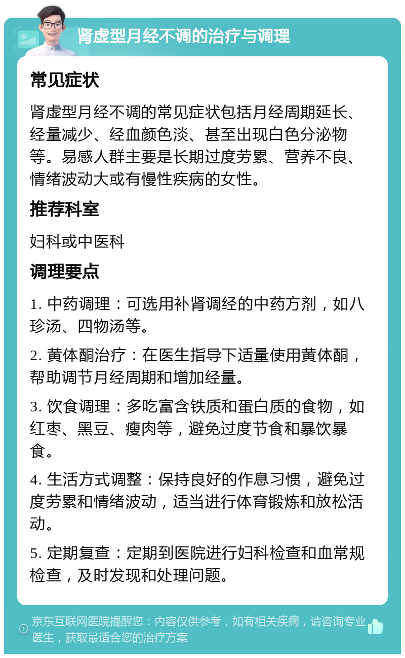 肾虚型月经不调的治疗与调理 常见症状 肾虚型月经不调的常见症状包括月经周期延长、经量减少、经血颜色淡、甚至出现白色分泌物等。易感人群主要是长期过度劳累、营养不良、情绪波动大或有慢性疾病的女性。 推荐科室 妇科或中医科 调理要点 1. 中药调理：可选用补肾调经的中药方剂，如八珍汤、四物汤等。 2. 黄体酮治疗：在医生指导下适量使用黄体酮，帮助调节月经周期和增加经量。 3. 饮食调理：多吃富含铁质和蛋白质的食物，如红枣、黑豆、瘦肉等，避免过度节食和暴饮暴食。 4. 生活方式调整：保持良好的作息习惯，避免过度劳累和情绪波动，适当进行体育锻炼和放松活动。 5. 定期复查：定期到医院进行妇科检查和血常规检查，及时发现和处理问题。