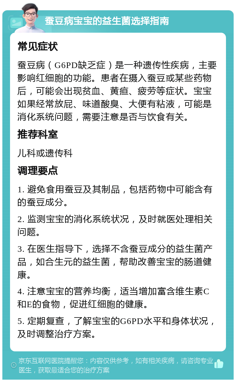 蚕豆病宝宝的益生菌选择指南 常见症状 蚕豆病（G6PD缺乏症）是一种遗传性疾病，主要影响红细胞的功能。患者在摄入蚕豆或某些药物后，可能会出现贫血、黄疸、疲劳等症状。宝宝如果经常放屁、味道酸臭、大便有粘液，可能是消化系统问题，需要注意是否与饮食有关。 推荐科室 儿科或遗传科 调理要点 1. 避免食用蚕豆及其制品，包括药物中可能含有的蚕豆成分。 2. 监测宝宝的消化系统状况，及时就医处理相关问题。 3. 在医生指导下，选择不含蚕豆成分的益生菌产品，如合生元的益生菌，帮助改善宝宝的肠道健康。 4. 注意宝宝的营养均衡，适当增加富含维生素C和E的食物，促进红细胞的健康。 5. 定期复查，了解宝宝的G6PD水平和身体状况，及时调整治疗方案。