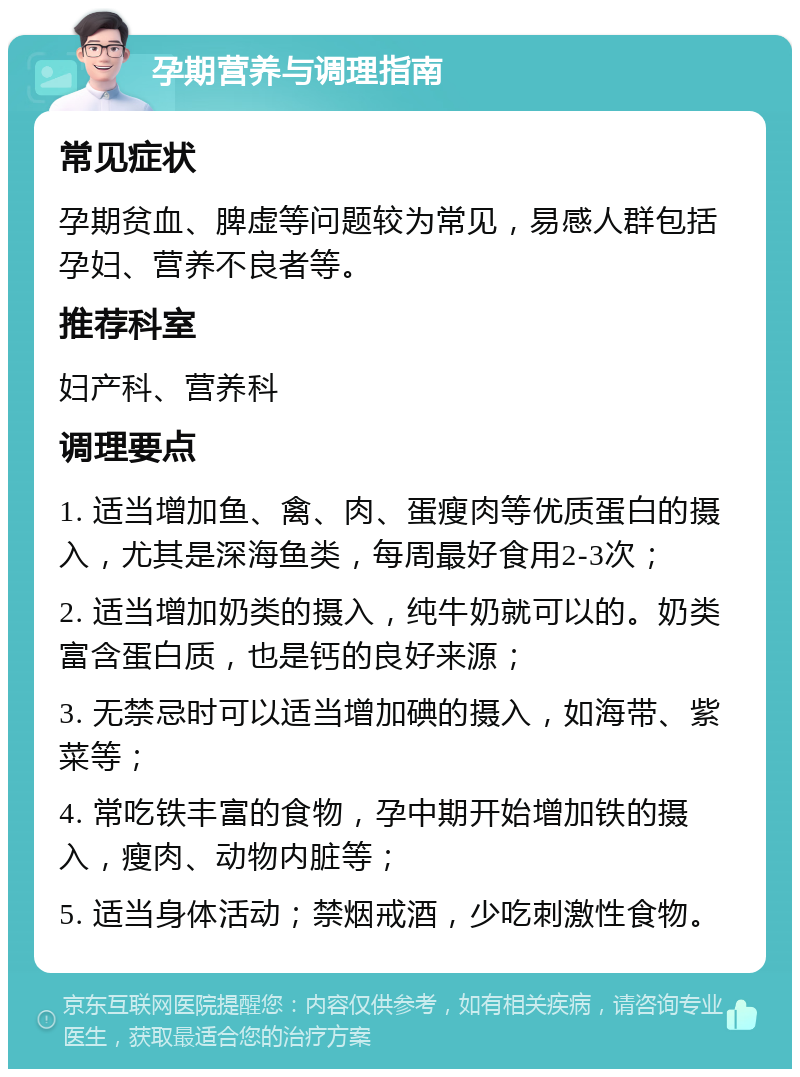 孕期营养与调理指南 常见症状 孕期贫血、脾虚等问题较为常见，易感人群包括孕妇、营养不良者等。 推荐科室 妇产科、营养科 调理要点 1. 适当增加鱼、禽、肉、蛋瘦肉等优质蛋白的摄入，尤其是深海鱼类，每周最好食用2-3次； 2. 适当增加奶类的摄入，纯牛奶就可以的。奶类富含蛋白质，也是钙的良好来源； 3. 无禁忌时可以适当增加碘的摄入，如海带、紫菜等； 4. 常吃铁丰富的食物，孕中期开始增加铁的摄入，瘦肉、动物内脏等； 5. 适当身体活动；禁烟戒酒，少吃刺激性食物。