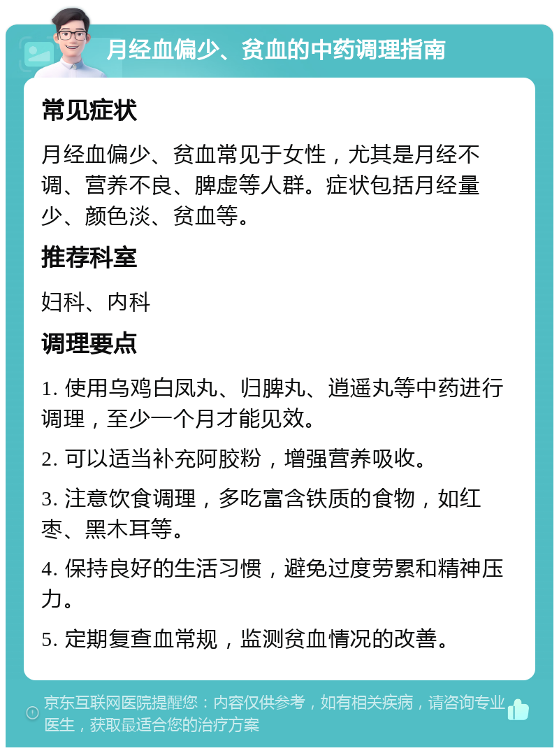 月经血偏少、贫血的中药调理指南 常见症状 月经血偏少、贫血常见于女性，尤其是月经不调、营养不良、脾虚等人群。症状包括月经量少、颜色淡、贫血等。 推荐科室 妇科、内科 调理要点 1. 使用乌鸡白凤丸、归脾丸、逍遥丸等中药进行调理，至少一个月才能见效。 2. 可以适当补充阿胶粉，增强营养吸收。 3. 注意饮食调理，多吃富含铁质的食物，如红枣、黑木耳等。 4. 保持良好的生活习惯，避免过度劳累和精神压力。 5. 定期复查血常规，监测贫血情况的改善。