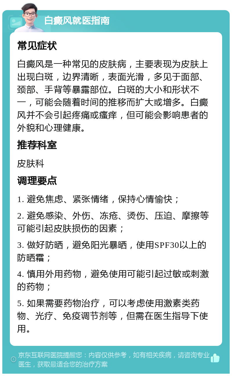 白癜风就医指南 常见症状 白癜风是一种常见的皮肤病，主要表现为皮肤上出现白斑，边界清晰，表面光滑，多见于面部、颈部、手背等暴露部位。白斑的大小和形状不一，可能会随着时间的推移而扩大或增多。白癜风并不会引起疼痛或瘙痒，但可能会影响患者的外貌和心理健康。 推荐科室 皮肤科 调理要点 1. 避免焦虑、紧张情绪，保持心情愉快； 2. 避免感染、外伤、冻疮、烫伤、压迫、摩擦等可能引起皮肤损伤的因素； 3. 做好防晒，避免阳光暴晒，使用SPF30以上的防晒霜； 4. 慎用外用药物，避免使用可能引起过敏或刺激的药物； 5. 如果需要药物治疗，可以考虑使用激素类药物、光疗、免疫调节剂等，但需在医生指导下使用。