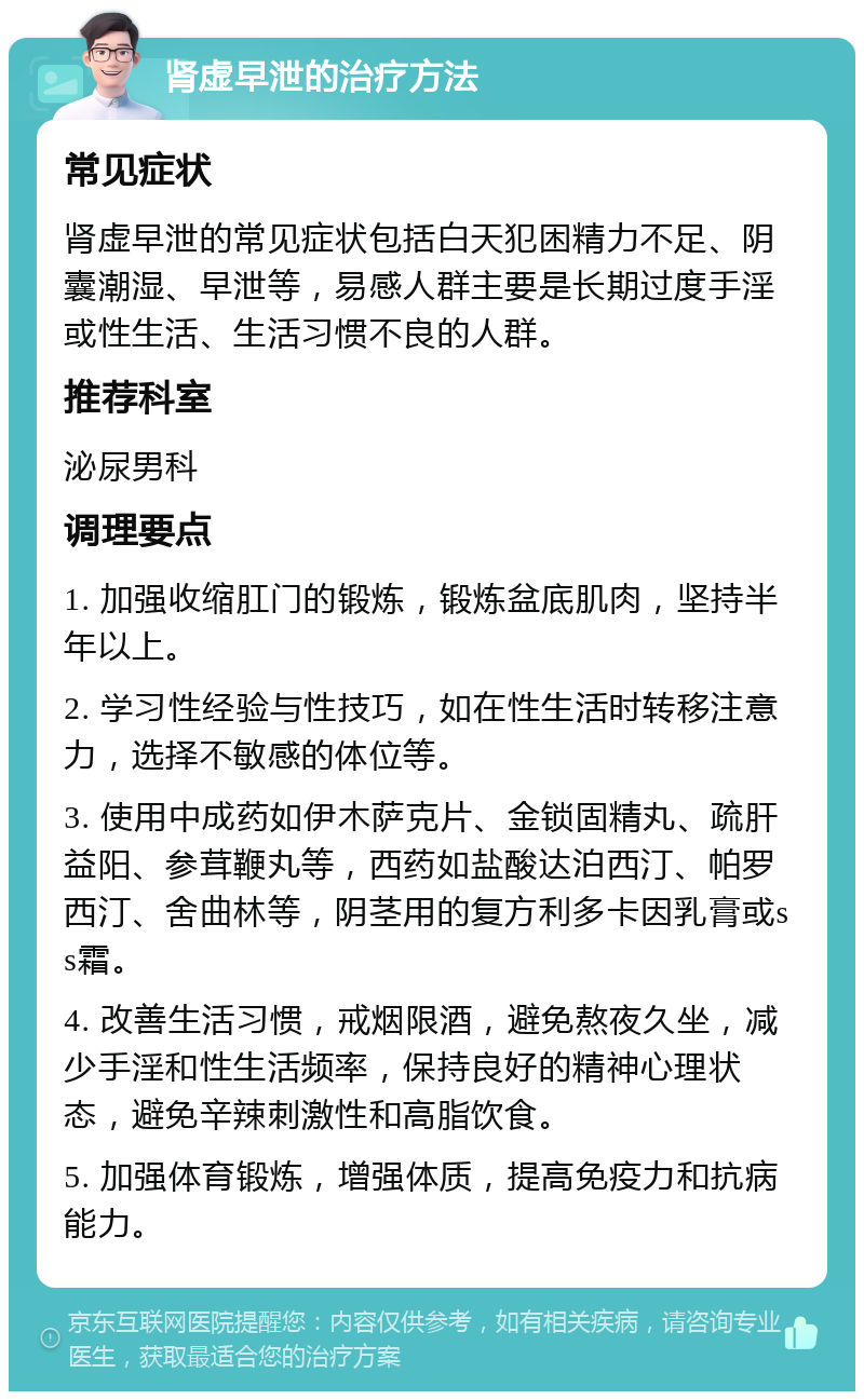 肾虚早泄的治疗方法 常见症状 肾虚早泄的常见症状包括白天犯困精力不足、阴囊潮湿、早泄等，易感人群主要是长期过度手淫或性生活、生活习惯不良的人群。 推荐科室 泌尿男科 调理要点 1. 加强收缩肛门的锻炼，锻炼盆底肌肉，坚持半年以上。 2. 学习性经验与性技巧，如在性生活时转移注意力，选择不敏感的体位等。 3. 使用中成药如伊木萨克片、金锁固精丸、疏肝益阳、参茸鞭丸等，西药如盐酸达泊西汀、帕罗西汀、舍曲林等，阴茎用的复方利多卡因乳膏或ss霜。 4. 改善生活习惯，戒烟限酒，避免熬夜久坐，减少手淫和性生活频率，保持良好的精神心理状态，避免辛辣刺激性和高脂饮食。 5. 加强体育锻炼，增强体质，提高免疫力和抗病能力。