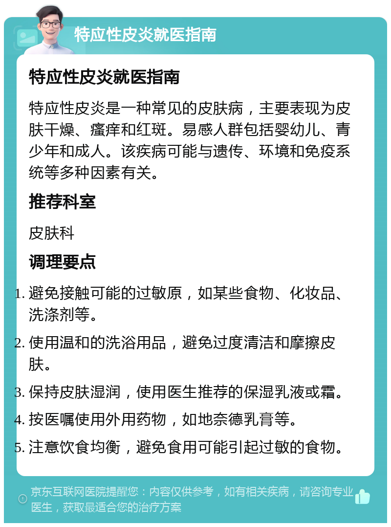 特应性皮炎就医指南 特应性皮炎就医指南 特应性皮炎是一种常见的皮肤病，主要表现为皮肤干燥、瘙痒和红斑。易感人群包括婴幼儿、青少年和成人。该疾病可能与遗传、环境和免疫系统等多种因素有关。 推荐科室 皮肤科 调理要点 避免接触可能的过敏原，如某些食物、化妆品、洗涤剂等。 使用温和的洗浴用品，避免过度清洁和摩擦皮肤。 保持皮肤湿润，使用医生推荐的保湿乳液或霜。 按医嘱使用外用药物，如地奈德乳膏等。 注意饮食均衡，避免食用可能引起过敏的食物。