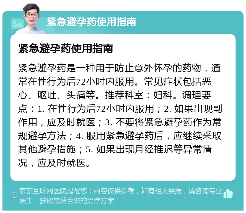 紧急避孕药使用指南 紧急避孕药使用指南 紧急避孕药是一种用于防止意外怀孕的药物，通常在性行为后72小时内服用。常见症状包括恶心、呕吐、头痛等。推荐科室：妇科。调理要点：1. 在性行为后72小时内服用；2. 如果出现副作用，应及时就医；3. 不要将紧急避孕药作为常规避孕方法；4. 服用紧急避孕药后，应继续采取其他避孕措施；5. 如果出现月经推迟等异常情况，应及时就医。