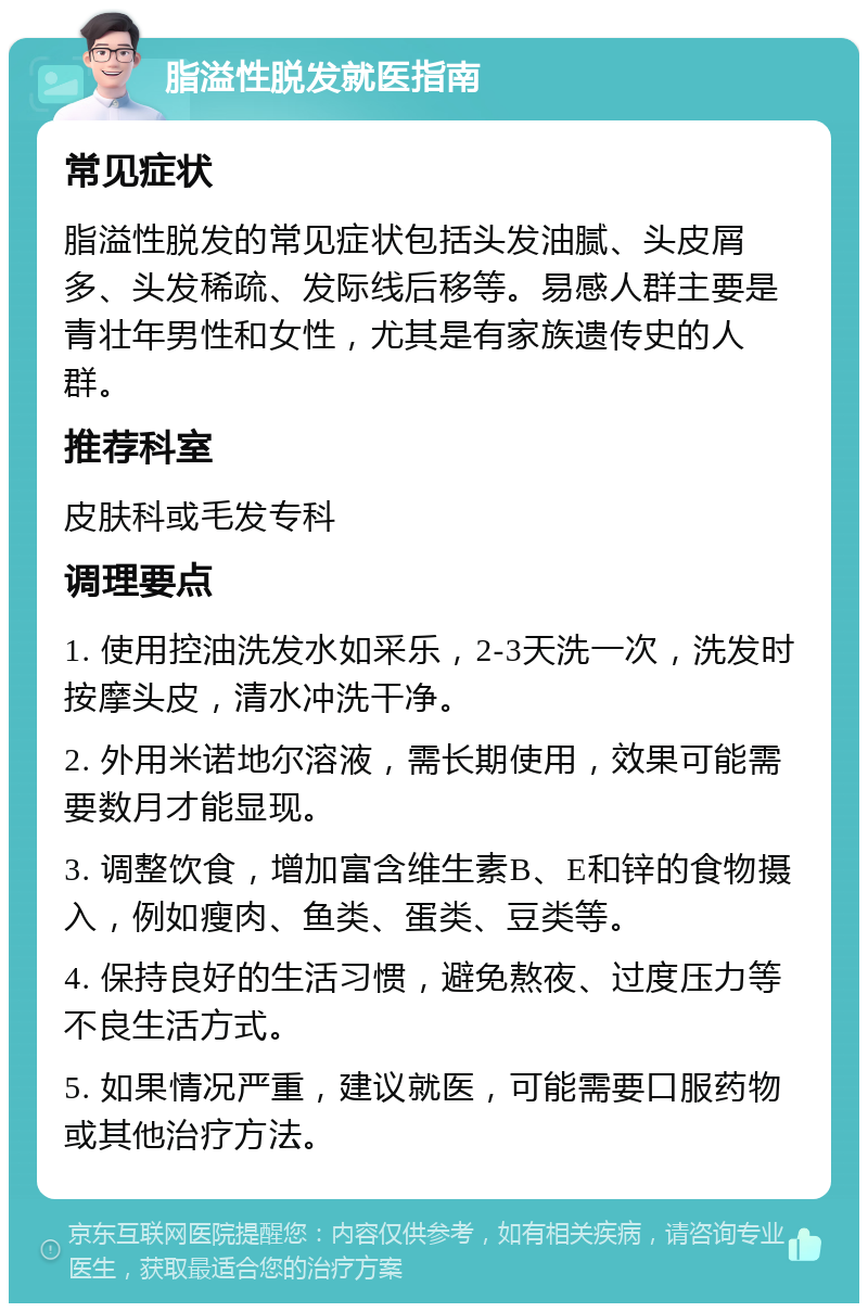 脂溢性脱发就医指南 常见症状 脂溢性脱发的常见症状包括头发油腻、头皮屑多、头发稀疏、发际线后移等。易感人群主要是青壮年男性和女性，尤其是有家族遗传史的人群。 推荐科室 皮肤科或毛发专科 调理要点 1. 使用控油洗发水如采乐，2-3天洗一次，洗发时按摩头皮，清水冲洗干净。 2. 外用米诺地尔溶液，需长期使用，效果可能需要数月才能显现。 3. 调整饮食，增加富含维生素B、E和锌的食物摄入，例如瘦肉、鱼类、蛋类、豆类等。 4. 保持良好的生活习惯，避免熬夜、过度压力等不良生活方式。 5. 如果情况严重，建议就医，可能需要口服药物或其他治疗方法。