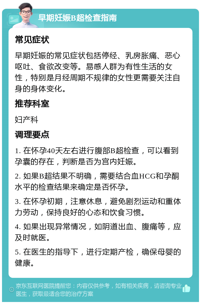 早期妊娠B超检查指南 常见症状 早期妊娠的常见症状包括停经、乳房胀痛、恶心呕吐、食欲改变等。易感人群为有性生活的女性，特别是月经周期不规律的女性更需要关注自身的身体变化。 推荐科室 妇产科 调理要点 1. 在怀孕40天左右进行腹部B超检查，可以看到孕囊的存在，判断是否为宫内妊娠。 2. 如果B超结果不明确，需要结合血HCG和孕酮水平的检查结果来确定是否怀孕。 3. 在怀孕初期，注意休息，避免剧烈运动和重体力劳动，保持良好的心态和饮食习惯。 4. 如果出现异常情况，如阴道出血、腹痛等，应及时就医。 5. 在医生的指导下，进行定期产检，确保母婴的健康。