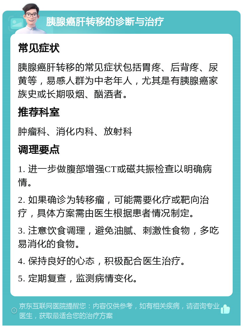 胰腺癌肝转移的诊断与治疗 常见症状 胰腺癌肝转移的常见症状包括胃疼、后背疼、尿黄等，易感人群为中老年人，尤其是有胰腺癌家族史或长期吸烟、酗酒者。 推荐科室 肿瘤科、消化内科、放射科 调理要点 1. 进一步做腹部增强CT或磁共振检查以明确病情。 2. 如果确诊为转移瘤，可能需要化疗或靶向治疗，具体方案需由医生根据患者情况制定。 3. 注意饮食调理，避免油腻、刺激性食物，多吃易消化的食物。 4. 保持良好的心态，积极配合医生治疗。 5. 定期复查，监测病情变化。