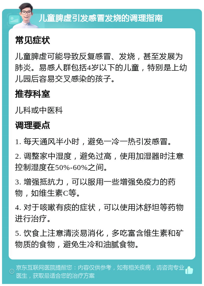 儿童脾虚引发感冒发烧的调理指南 常见症状 儿童脾虚可能导致反复感冒、发烧，甚至发展为肺炎。易感人群包括4岁以下的儿童，特别是上幼儿园后容易交叉感染的孩子。 推荐科室 儿科或中医科 调理要点 1. 每天通风半小时，避免一冷一热引发感冒。 2. 调整家中湿度，避免过高，使用加湿器时注意控制湿度在50%-60%之间。 3. 增强抵抗力，可以服用一些增强免疫力的药物，如维生素C等。 4. 对于咳嗽有痰的症状，可以使用沐舒坦等药物进行治疗。 5. 饮食上注意清淡易消化，多吃富含维生素和矿物质的食物，避免生冷和油腻食物。