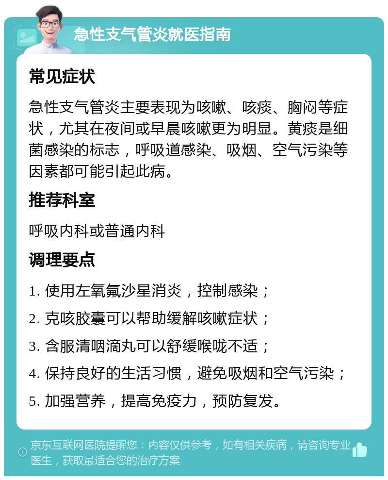 急性支气管炎就医指南 常见症状 急性支气管炎主要表现为咳嗽、咳痰、胸闷等症状，尤其在夜间或早晨咳嗽更为明显。黄痰是细菌感染的标志，呼吸道感染、吸烟、空气污染等因素都可能引起此病。 推荐科室 呼吸内科或普通内科 调理要点 1. 使用左氧氟沙星消炎，控制感染； 2. 克咳胶囊可以帮助缓解咳嗽症状； 3. 含服清咽滴丸可以舒缓喉咙不适； 4. 保持良好的生活习惯，避免吸烟和空气污染； 5. 加强营养，提高免疫力，预防复发。