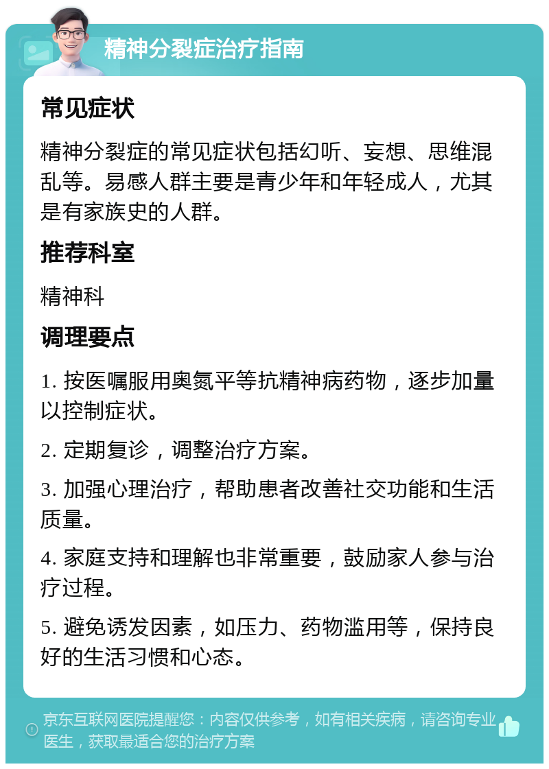 精神分裂症治疗指南 常见症状 精神分裂症的常见症状包括幻听、妄想、思维混乱等。易感人群主要是青少年和年轻成人，尤其是有家族史的人群。 推荐科室 精神科 调理要点 1. 按医嘱服用奥氮平等抗精神病药物，逐步加量以控制症状。 2. 定期复诊，调整治疗方案。 3. 加强心理治疗，帮助患者改善社交功能和生活质量。 4. 家庭支持和理解也非常重要，鼓励家人参与治疗过程。 5. 避免诱发因素，如压力、药物滥用等，保持良好的生活习惯和心态。