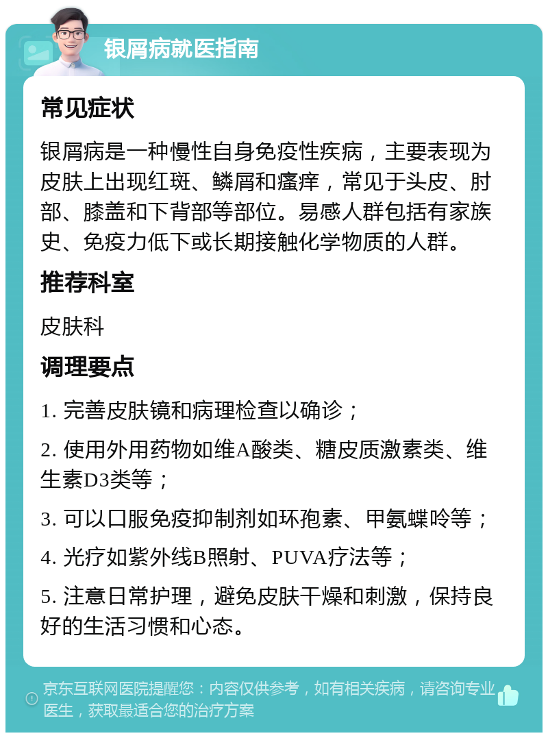 银屑病就医指南 常见症状 银屑病是一种慢性自身免疫性疾病，主要表现为皮肤上出现红斑、鳞屑和瘙痒，常见于头皮、肘部、膝盖和下背部等部位。易感人群包括有家族史、免疫力低下或长期接触化学物质的人群。 推荐科室 皮肤科 调理要点 1. 完善皮肤镜和病理检查以确诊； 2. 使用外用药物如维A酸类、糖皮质激素类、维生素D3类等； 3. 可以口服免疫抑制剂如环孢素、甲氨蝶呤等； 4. 光疗如紫外线B照射、PUVA疗法等； 5. 注意日常护理，避免皮肤干燥和刺激，保持良好的生活习惯和心态。