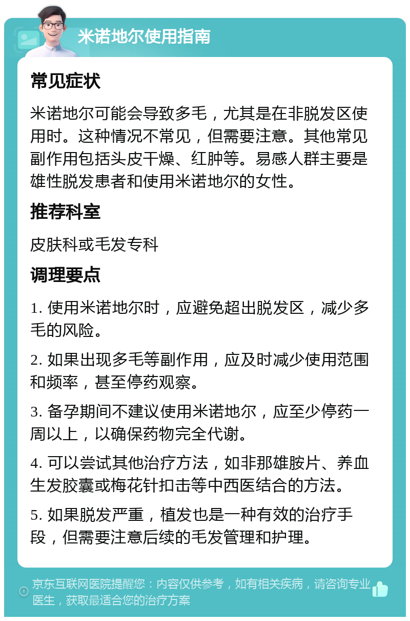 米诺地尔使用指南 常见症状 米诺地尔可能会导致多毛，尤其是在非脱发区使用时。这种情况不常见，但需要注意。其他常见副作用包括头皮干燥、红肿等。易感人群主要是雄性脱发患者和使用米诺地尔的女性。 推荐科室 皮肤科或毛发专科 调理要点 1. 使用米诺地尔时，应避免超出脱发区，减少多毛的风险。 2. 如果出现多毛等副作用，应及时减少使用范围和频率，甚至停药观察。 3. 备孕期间不建议使用米诺地尔，应至少停药一周以上，以确保药物完全代谢。 4. 可以尝试其他治疗方法，如非那雄胺片、养血生发胶囊或梅花针扣击等中西医结合的方法。 5. 如果脱发严重，植发也是一种有效的治疗手段，但需要注意后续的毛发管理和护理。