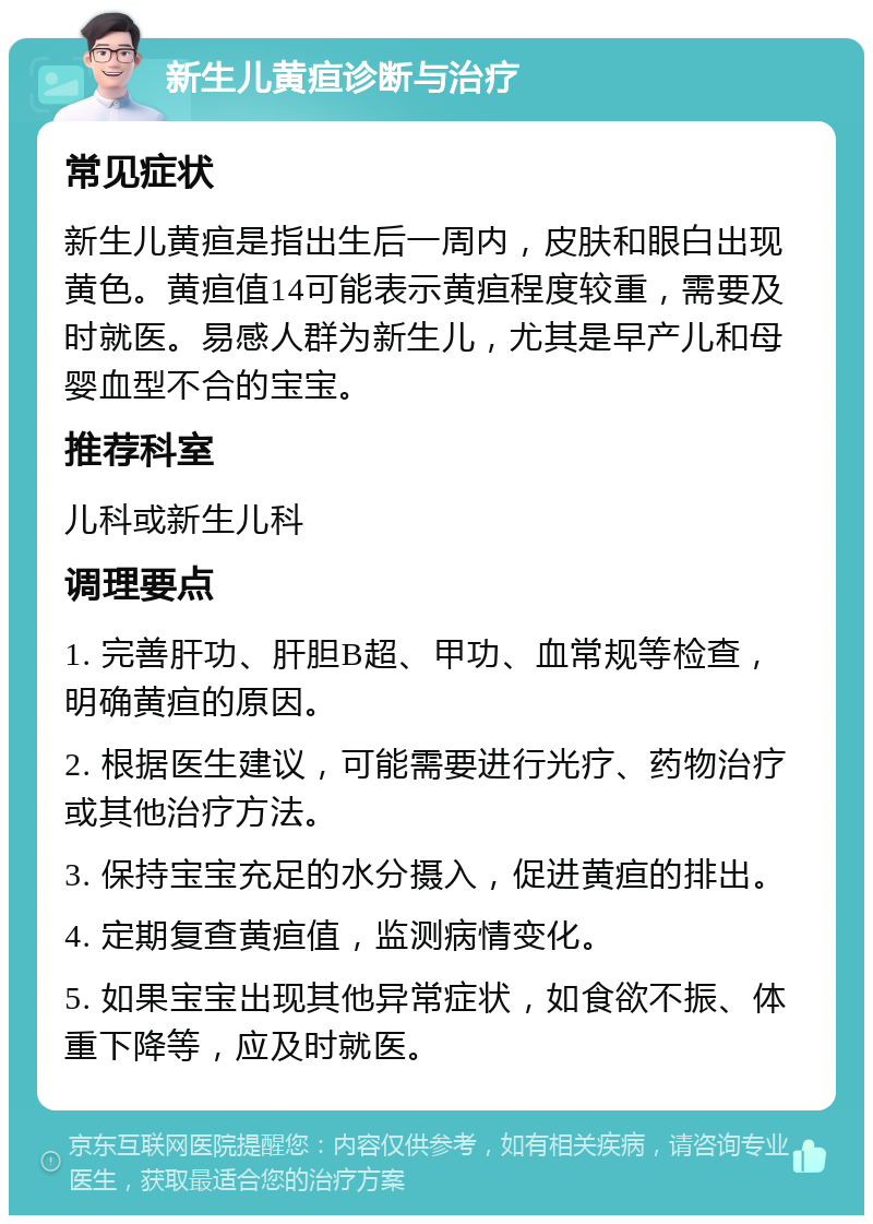 新生儿黄疸诊断与治疗 常见症状 新生儿黄疸是指出生后一周内，皮肤和眼白出现黄色。黄疸值14可能表示黄疸程度较重，需要及时就医。易感人群为新生儿，尤其是早产儿和母婴血型不合的宝宝。 推荐科室 儿科或新生儿科 调理要点 1. 完善肝功、肝胆B超、甲功、血常规等检查，明确黄疸的原因。 2. 根据医生建议，可能需要进行光疗、药物治疗或其他治疗方法。 3. 保持宝宝充足的水分摄入，促进黄疸的排出。 4. 定期复查黄疸值，监测病情变化。 5. 如果宝宝出现其他异常症状，如食欲不振、体重下降等，应及时就医。