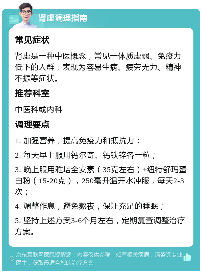 肾虚调理指南 常见症状 肾虚是一种中医概念，常见于体质虚弱、免疫力低下的人群，表现为容易生病、疲劳无力、精神不振等症状。 推荐科室 中医科或内科 调理要点 1. 加强营养，提高免疫力和抵抗力； 2. 每天早上服用钙尔奇、钙铁锌各一粒； 3. 晚上服用雅培全安素（35克左右）+纽特舒玛蛋白粉（15-20克），250毫升温开水冲服，每天2-3次； 4. 调整作息，避免熬夜，保证充足的睡眠； 5. 坚持上述方案3-6个月左右，定期复查调整治疗方案。