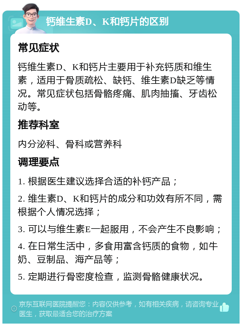 钙维生素D、K和钙片的区别 常见症状 钙维生素D、K和钙片主要用于补充钙质和维生素，适用于骨质疏松、缺钙、维生素D缺乏等情况。常见症状包括骨骼疼痛、肌肉抽搐、牙齿松动等。 推荐科室 内分泌科、骨科或营养科 调理要点 1. 根据医生建议选择合适的补钙产品； 2. 维生素D、K和钙片的成分和功效有所不同，需根据个人情况选择； 3. 可以与维生素E一起服用，不会产生不良影响； 4. 在日常生活中，多食用富含钙质的食物，如牛奶、豆制品、海产品等； 5. 定期进行骨密度检查，监测骨骼健康状况。