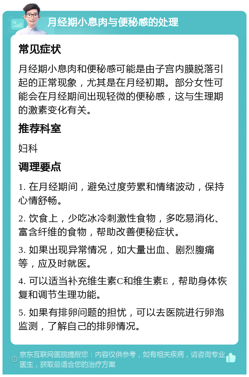 月经期小息肉与便秘感的处理 常见症状 月经期小息肉和便秘感可能是由子宫内膜脱落引起的正常现象，尤其是在月经初期。部分女性可能会在月经期间出现轻微的便秘感，这与生理期的激素变化有关。 推荐科室 妇科 调理要点 1. 在月经期间，避免过度劳累和情绪波动，保持心情舒畅。 2. 饮食上，少吃冰冷刺激性食物，多吃易消化、富含纤维的食物，帮助改善便秘症状。 3. 如果出现异常情况，如大量出血、剧烈腹痛等，应及时就医。 4. 可以适当补充维生素C和维生素E，帮助身体恢复和调节生理功能。 5. 如果有排卵问题的担忧，可以去医院进行卵泡监测，了解自己的排卵情况。