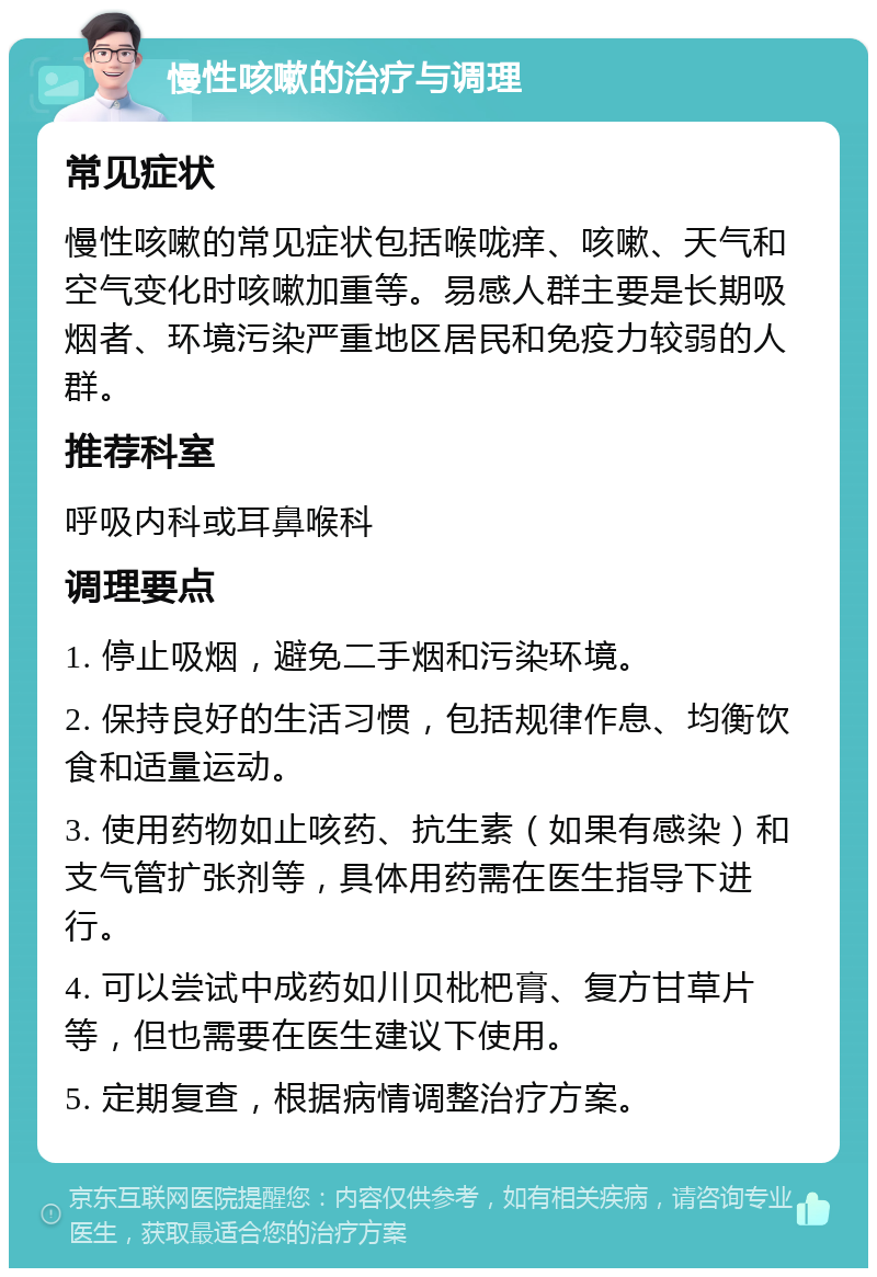 慢性咳嗽的治疗与调理 常见症状 慢性咳嗽的常见症状包括喉咙痒、咳嗽、天气和空气变化时咳嗽加重等。易感人群主要是长期吸烟者、环境污染严重地区居民和免疫力较弱的人群。 推荐科室 呼吸内科或耳鼻喉科 调理要点 1. 停止吸烟，避免二手烟和污染环境。 2. 保持良好的生活习惯，包括规律作息、均衡饮食和适量运动。 3. 使用药物如止咳药、抗生素（如果有感染）和支气管扩张剂等，具体用药需在医生指导下进行。 4. 可以尝试中成药如川贝枇杷膏、复方甘草片等，但也需要在医生建议下使用。 5. 定期复查，根据病情调整治疗方案。