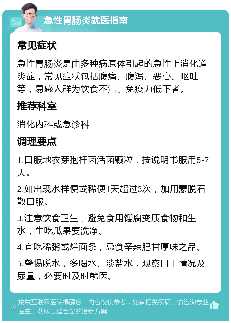 急性胃肠炎就医指南 常见症状 急性胃肠炎是由多种病原体引起的急性上消化道炎症，常见症状包括腹痛、腹泻、恶心、呕吐等，易感人群为饮食不洁、免疫力低下者。 推荐科室 消化内科或急诊科 调理要点 1.口服地衣芽孢杆菌活菌颗粒，按说明书服用5-7天。 2.如出现水样便或稀便1天超过3次，加用蒙脱石散口服。 3.注意饮食卫生，避免食用馊腐变质食物和生水，生吃瓜果要洗净。 4.宜吃稀粥或烂面条，忌食辛辣肥甘厚味之品。 5.警惕脱水，多喝水、淡盐水，观察口干情况及尿量，必要时及时就医。