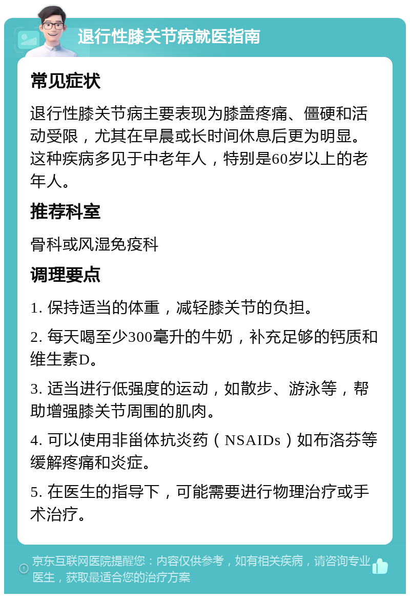 退行性膝关节病就医指南 常见症状 退行性膝关节病主要表现为膝盖疼痛、僵硬和活动受限，尤其在早晨或长时间休息后更为明显。这种疾病多见于中老年人，特别是60岁以上的老年人。 推荐科室 骨科或风湿免疫科 调理要点 1. 保持适当的体重，减轻膝关节的负担。 2. 每天喝至少300毫升的牛奶，补充足够的钙质和维生素D。 3. 适当进行低强度的运动，如散步、游泳等，帮助增强膝关节周围的肌肉。 4. 可以使用非甾体抗炎药（NSAIDs）如布洛芬等缓解疼痛和炎症。 5. 在医生的指导下，可能需要进行物理治疗或手术治疗。