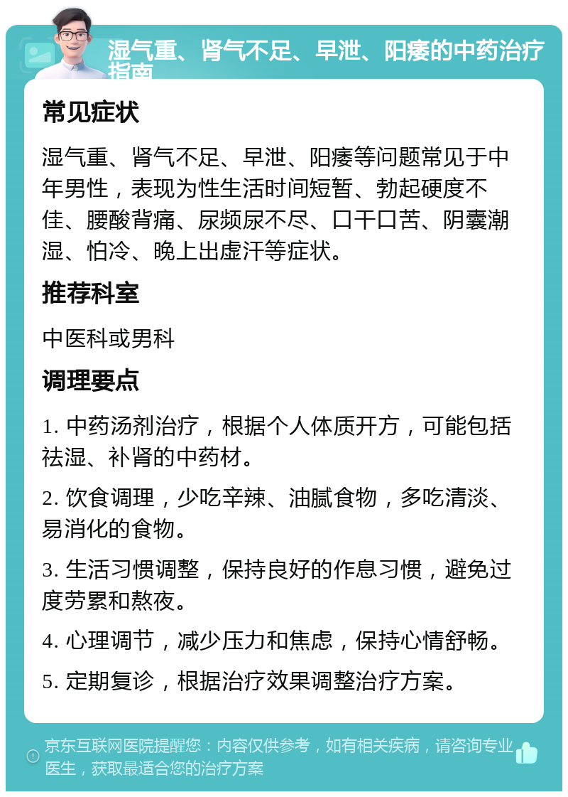 湿气重、肾气不足、早泄、阳痿的中药治疗指南 常见症状 湿气重、肾气不足、早泄、阳痿等问题常见于中年男性，表现为性生活时间短暂、勃起硬度不佳、腰酸背痛、尿频尿不尽、口干口苦、阴囊潮湿、怕冷、晚上出虚汗等症状。 推荐科室 中医科或男科 调理要点 1. 中药汤剂治疗，根据个人体质开方，可能包括祛湿、补肾的中药材。 2. 饮食调理，少吃辛辣、油腻食物，多吃清淡、易消化的食物。 3. 生活习惯调整，保持良好的作息习惯，避免过度劳累和熬夜。 4. 心理调节，减少压力和焦虑，保持心情舒畅。 5. 定期复诊，根据治疗效果调整治疗方案。