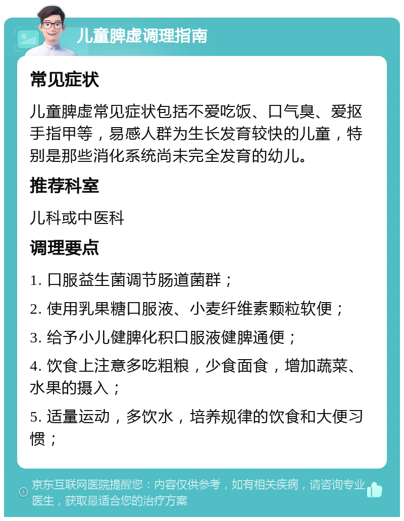 儿童脾虚调理指南 常见症状 儿童脾虚常见症状包括不爱吃饭、口气臭、爱抠手指甲等，易感人群为生长发育较快的儿童，特别是那些消化系统尚未完全发育的幼儿。 推荐科室 儿科或中医科 调理要点 1. 口服益生菌调节肠道菌群； 2. 使用乳果糖口服液、小麦纤维素颗粒软便； 3. 给予小儿健脾化积口服液健脾通便； 4. 饮食上注意多吃粗粮，少食面食，增加蔬菜、水果的摄入； 5. 适量运动，多饮水，培养规律的饮食和大便习惯；