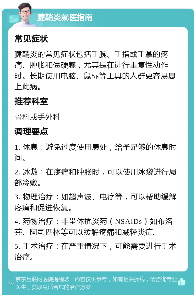 腱鞘炎就医指南 常见症状 腱鞘炎的常见症状包括手腕、手指或手掌的疼痛、肿胀和僵硬感，尤其是在进行重复性动作时。长期使用电脑、鼠标等工具的人群更容易患上此病。 推荐科室 骨科或手外科 调理要点 1. 休息：避免过度使用患处，给予足够的休息时间。 2. 冰敷：在疼痛和肿胀时，可以使用冰袋进行局部冷敷。 3. 物理治疗：如超声波、电疗等，可以帮助缓解疼痛和促进恢复。 4. 药物治疗：非甾体抗炎药（NSAIDs）如布洛芬、阿司匹林等可以缓解疼痛和减轻炎症。 5. 手术治疗：在严重情况下，可能需要进行手术治疗。