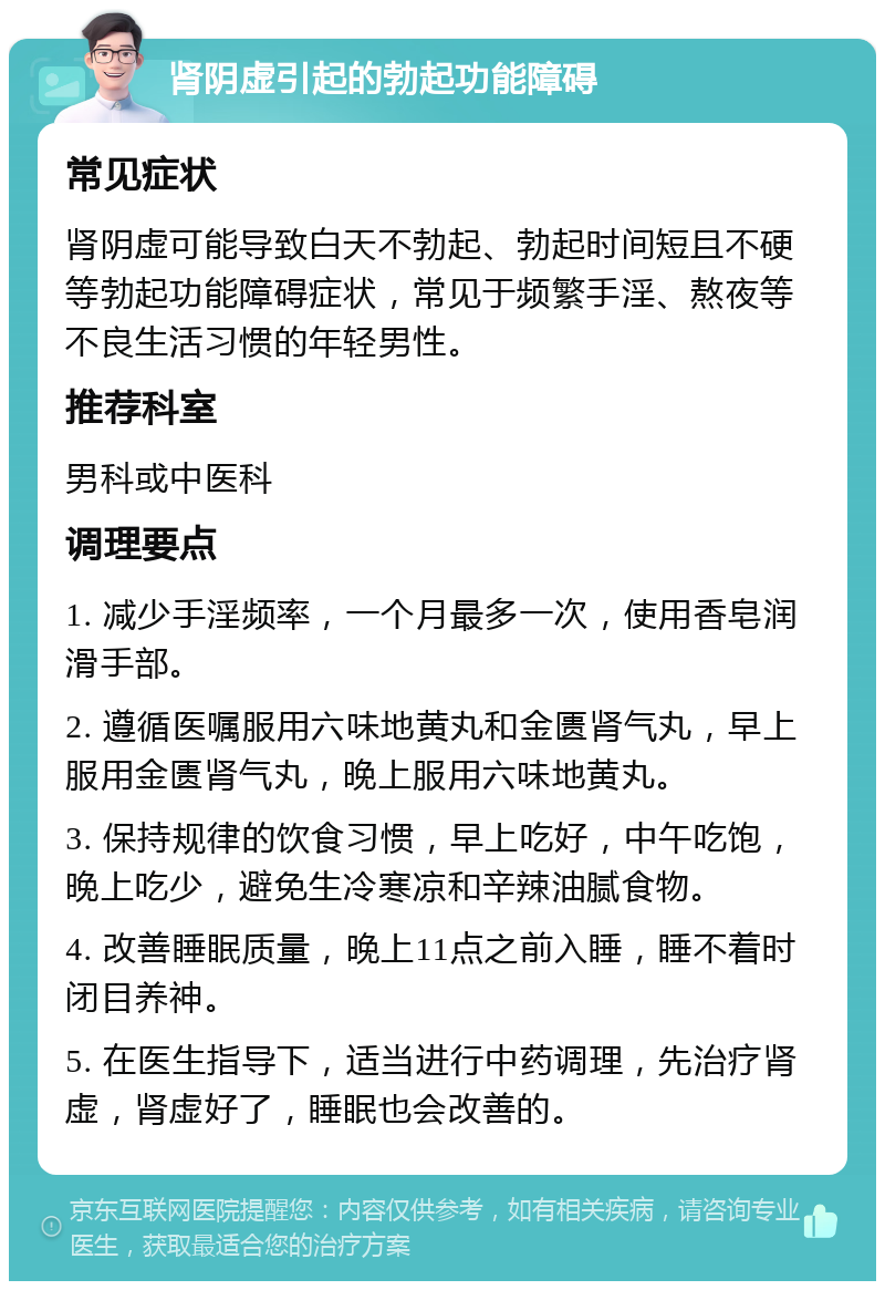 肾阴虚引起的勃起功能障碍 常见症状 肾阴虚可能导致白天不勃起、勃起时间短且不硬等勃起功能障碍症状，常见于频繁手淫、熬夜等不良生活习惯的年轻男性。 推荐科室 男科或中医科 调理要点 1. 减少手淫频率，一个月最多一次，使用香皂润滑手部。 2. 遵循医嘱服用六味地黄丸和金匮肾气丸，早上服用金匮肾气丸，晚上服用六味地黄丸。 3. 保持规律的饮食习惯，早上吃好，中午吃饱，晚上吃少，避免生冷寒凉和辛辣油腻食物。 4. 改善睡眠质量，晚上11点之前入睡，睡不着时闭目养神。 5. 在医生指导下，适当进行中药调理，先治疗肾虚，肾虚好了，睡眠也会改善的。