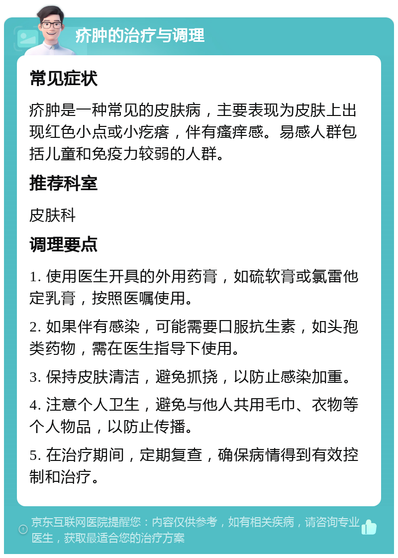 疥肿的治疗与调理 常见症状 疥肿是一种常见的皮肤病，主要表现为皮肤上出现红色小点或小疙瘩，伴有瘙痒感。易感人群包括儿童和免疫力较弱的人群。 推荐科室 皮肤科 调理要点 1. 使用医生开具的外用药膏，如硫软膏或氯雷他定乳膏，按照医嘱使用。 2. 如果伴有感染，可能需要口服抗生素，如头孢类药物，需在医生指导下使用。 3. 保持皮肤清洁，避免抓挠，以防止感染加重。 4. 注意个人卫生，避免与他人共用毛巾、衣物等个人物品，以防止传播。 5. 在治疗期间，定期复查，确保病情得到有效控制和治疗。