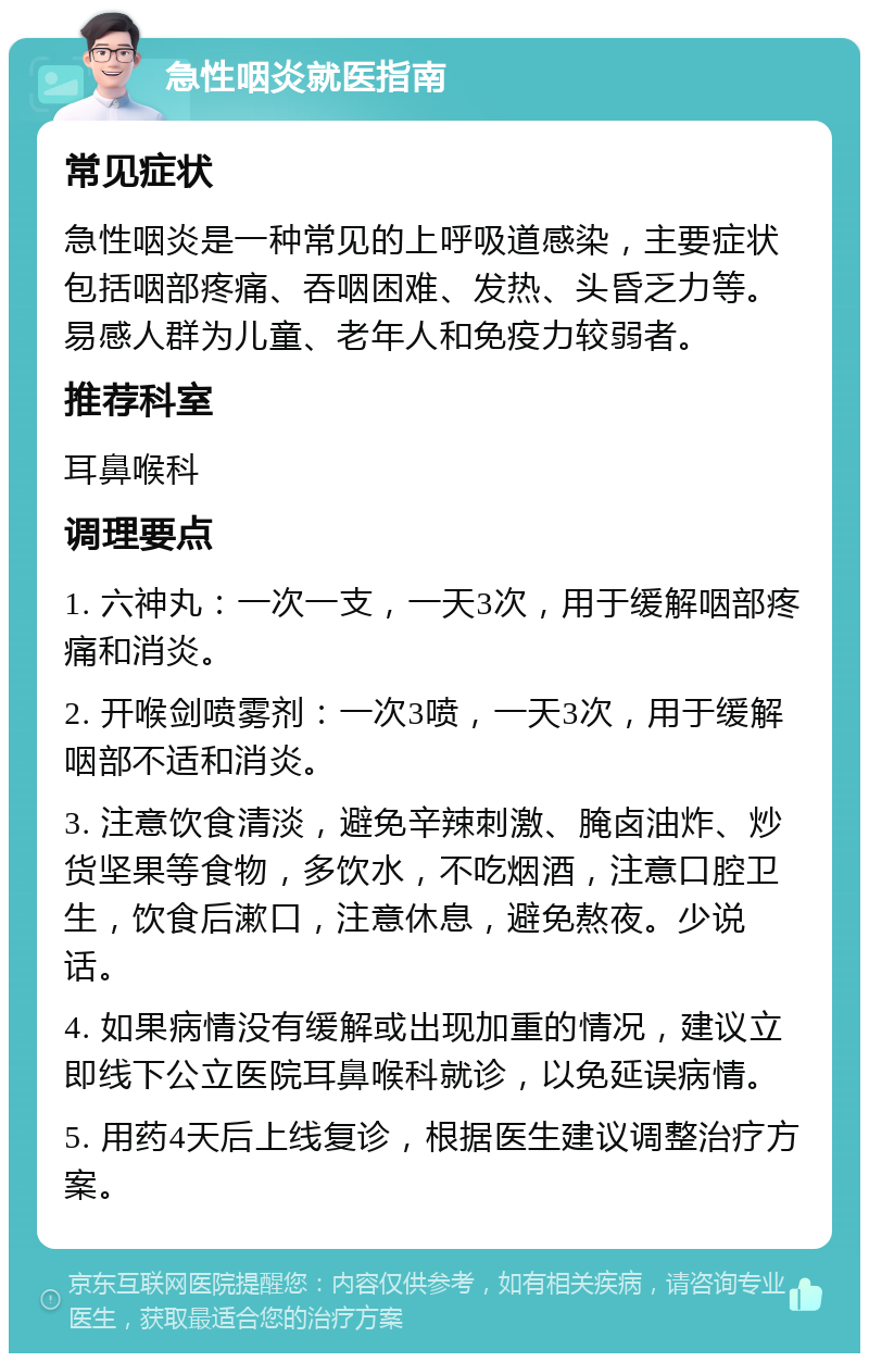 急性咽炎就医指南 常见症状 急性咽炎是一种常见的上呼吸道感染，主要症状包括咽部疼痛、吞咽困难、发热、头昏乏力等。易感人群为儿童、老年人和免疫力较弱者。 推荐科室 耳鼻喉科 调理要点 1. 六神丸：一次一支，一天3次，用于缓解咽部疼痛和消炎。 2. 开喉剑喷雾剂：一次3喷，一天3次，用于缓解咽部不适和消炎。 3. 注意饮食清淡，避免辛辣刺激、腌卤油炸、炒货坚果等食物，多饮水，不吃烟酒，注意口腔卫生，饮食后漱口，注意休息，避免熬夜。少说话。 4. 如果病情没有缓解或出现加重的情况，建议立即线下公立医院耳鼻喉科就诊，以免延误病情。 5. 用药4天后上线复诊，根据医生建议调整治疗方案。