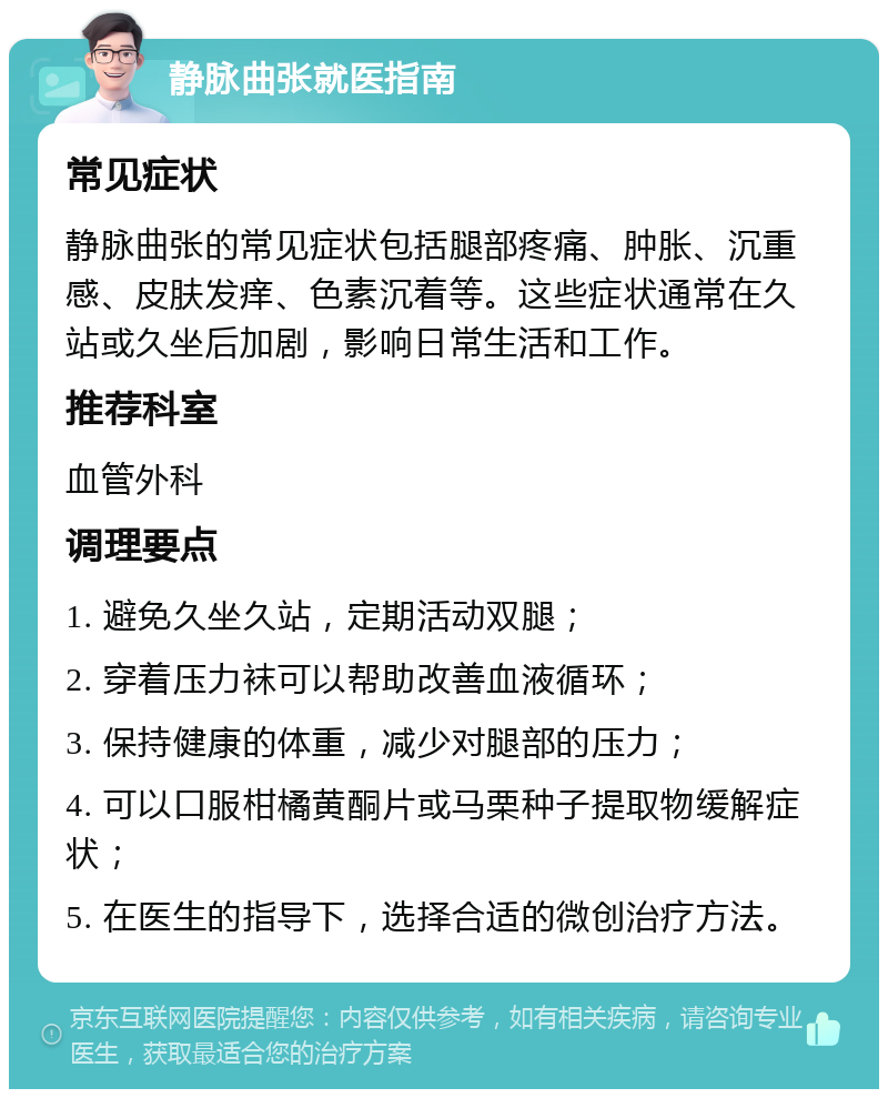 静脉曲张就医指南 常见症状 静脉曲张的常见症状包括腿部疼痛、肿胀、沉重感、皮肤发痒、色素沉着等。这些症状通常在久站或久坐后加剧，影响日常生活和工作。 推荐科室 血管外科 调理要点 1. 避免久坐久站，定期活动双腿； 2. 穿着压力袜可以帮助改善血液循环； 3. 保持健康的体重，减少对腿部的压力； 4. 可以口服柑橘黄酮片或马栗种子提取物缓解症状； 5. 在医生的指导下，选择合适的微创治疗方法。