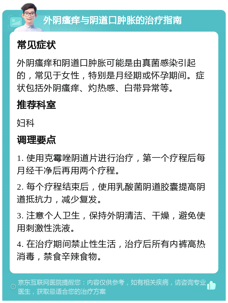 外阴瘙痒与阴道口肿胀的治疗指南 常见症状 外阴瘙痒和阴道口肿胀可能是由真菌感染引起的，常见于女性，特别是月经期或怀孕期间。症状包括外阴瘙痒、灼热感、白带异常等。 推荐科室 妇科 调理要点 1. 使用克霉唑阴道片进行治疗，第一个疗程后每月经干净后再用两个疗程。 2. 每个疗程结束后，使用乳酸菌阴道胶囊提高阴道抵抗力，减少复发。 3. 注意个人卫生，保持外阴清洁、干燥，避免使用刺激性洗液。 4. 在治疗期间禁止性生活，治疗后所有内裤高热消毒，禁食辛辣食物。